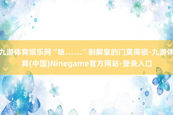 九游体育娱乐网“吱……”剖解室的门莫得锁-九游体育(中国)Ninegame官方网站-登录入口