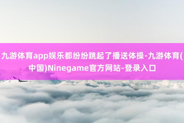 九游体育app娱乐都纷纷跳起了播送体操-九游体育(中国)Ninegame官方网站-登录入口