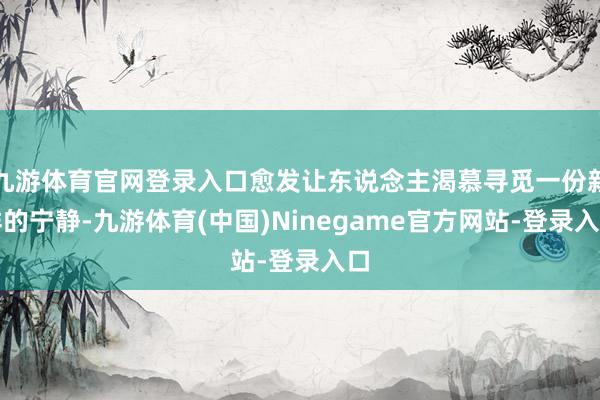 九游体育官网登录入口愈发让东说念主渴慕寻觅一份新鲜的宁静-九游体育(中国)Ninegame官方网站-登录入口