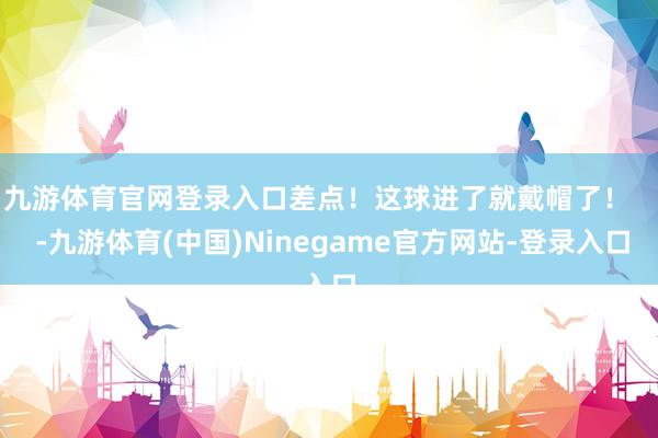 九游体育官网登录入口差点！这球进了就戴帽了！    -九游体育(中国)Ninegame官方网站-登录入口