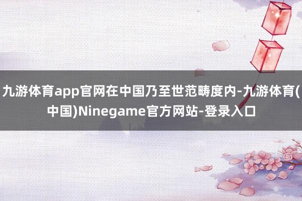 九游体育app官网在中国乃至世范畴度内-九游体育(中国)Ninegame官方网站-登录入口