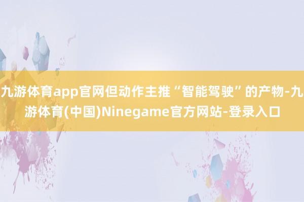 九游体育app官网但动作主推“智能驾驶”的产物-九游体育(中国)Ninegame官方网站-登录入口