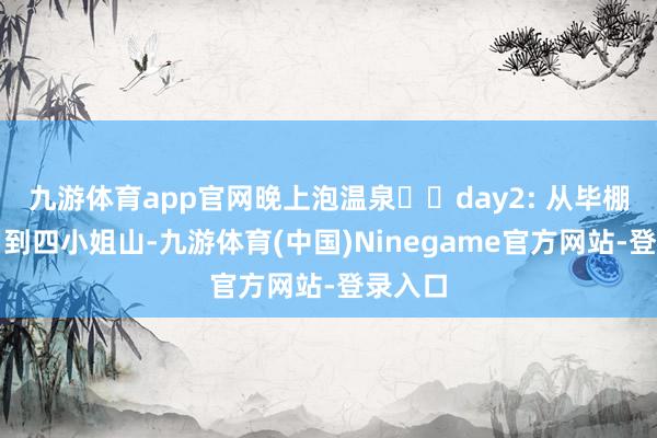 九游体育app官网晚上泡温泉♨️day2: 从毕棚沟自驾到四小姐山-九游体育(中国)Ninegame官方网站-登录入口