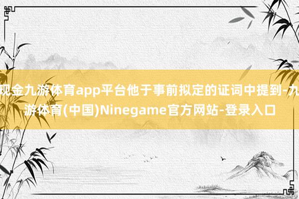 现金九游体育app平台他于事前拟定的证词中提到-九游体育(中国)Ninegame官方网站-登录入口