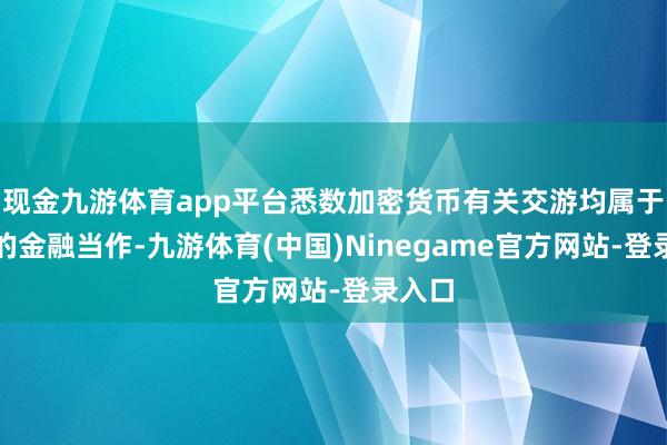 现金九游体育app平台悉数加密货币有关交游均属于积恶的金融当作-九游体育(中国)Ninegame官方网站-登录入口