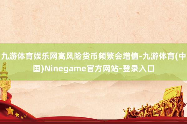 九游体育娱乐网高风险货币频繁会增值-九游体育(中国)Ninegame官方网站-登录入口