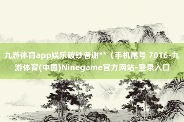 九游体育app娱乐破钞者谢**（手机尾号 7016-九游体育(中国)Ninegame官方网站-登录入口